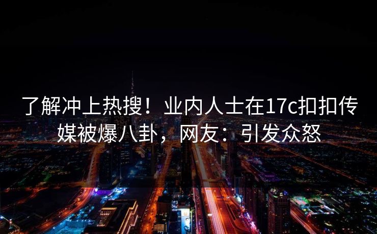 了解冲上热搜！业内人士在17c扣扣传媒被爆八卦，网友：引发众怒