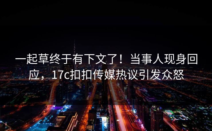 一起草终于有下文了！当事人现身回应，17c扣扣传媒热议引发众怒