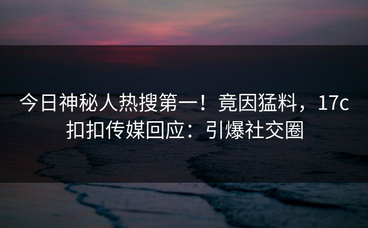 今日神秘人热搜第一！竟因猛料，17c扣扣传媒回应：引爆社交圈