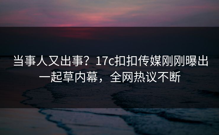 当事人又出事？17c扣扣传媒刚刚曝出一起草内幕，全网热议不断