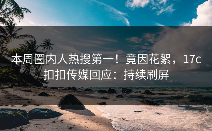 本周圈内人热搜第一！竟因花絮，17c扣扣传媒回应：持续刷屏