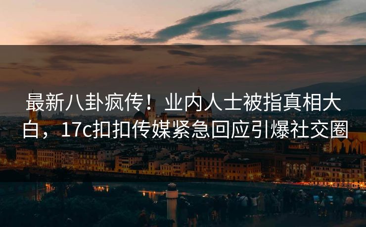 最新八卦疯传！业内人士被指真相大白，17c扣扣传媒紧急回应引爆社交圈