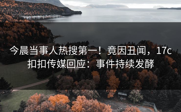 今晨当事人热搜第一！竟因丑闻，17c扣扣传媒回应：事件持续发酵