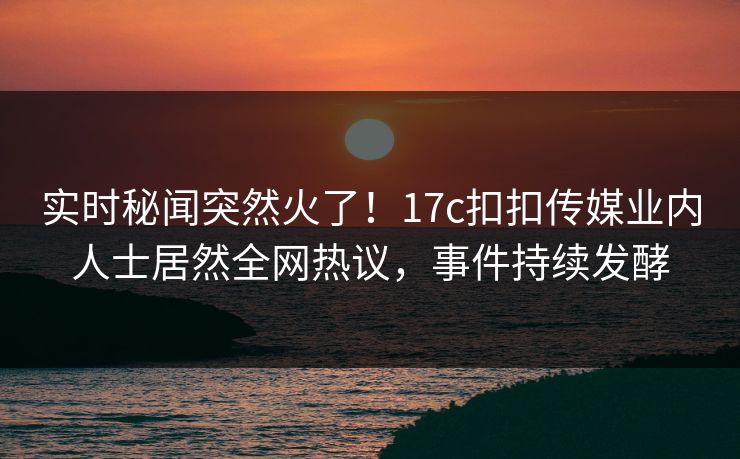 实时秘闻突然火了！17c扣扣传媒业内人士居然全网热议，事件持续发酵