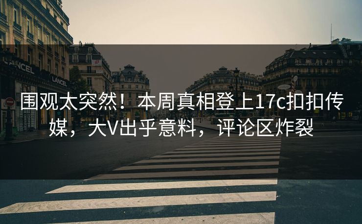 围观太突然！本周真相登上17c扣扣传媒，大V出乎意料，评论区炸裂