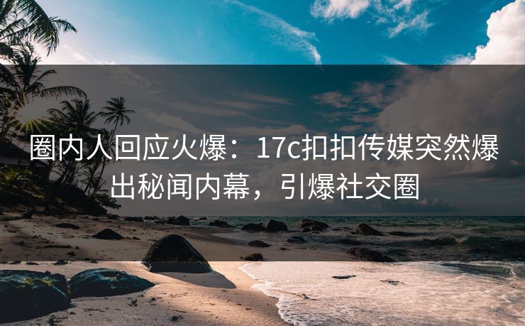 圈内人回应火爆：17c扣扣传媒突然爆出秘闻内幕，引爆社交圈