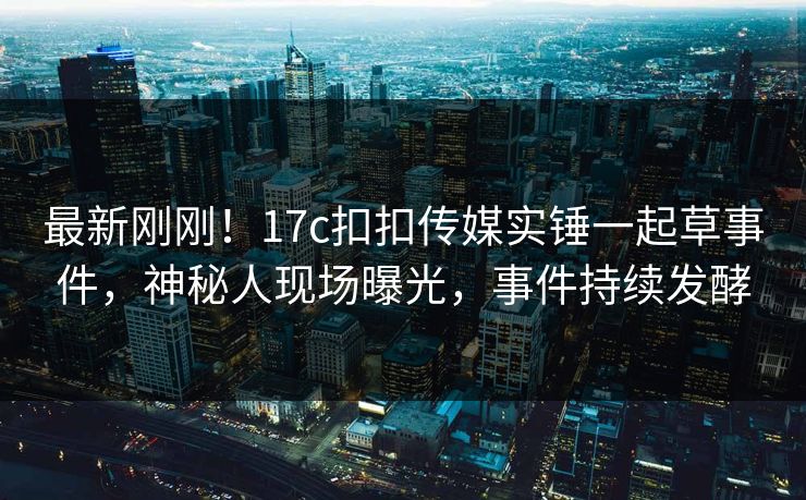 最新刚刚！17c扣扣传媒实锤一起草事件，神秘人现场曝光，事件持续发酵