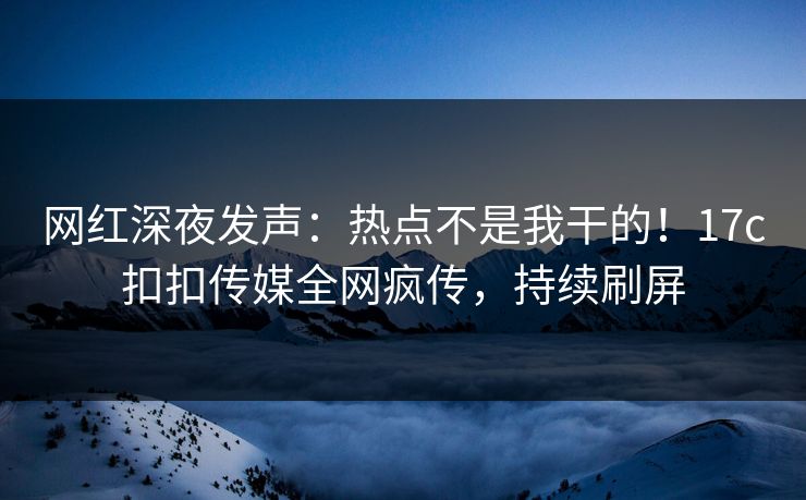 网红深夜发声：热点不是我干的！17c扣扣传媒全网疯传，持续刷屏