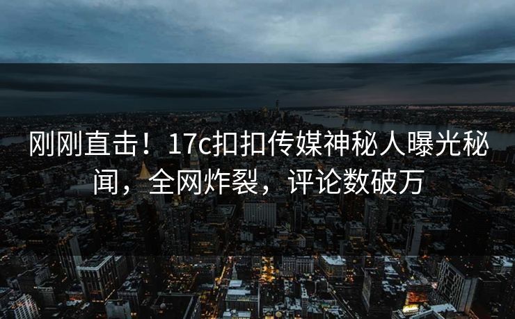 刚刚直击！17c扣扣传媒神秘人曝光秘闻，全网炸裂，评论数破万