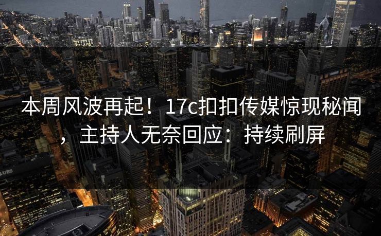 本周风波再起！17c扣扣传媒惊现秘闻，主持人无奈回应：持续刷屏