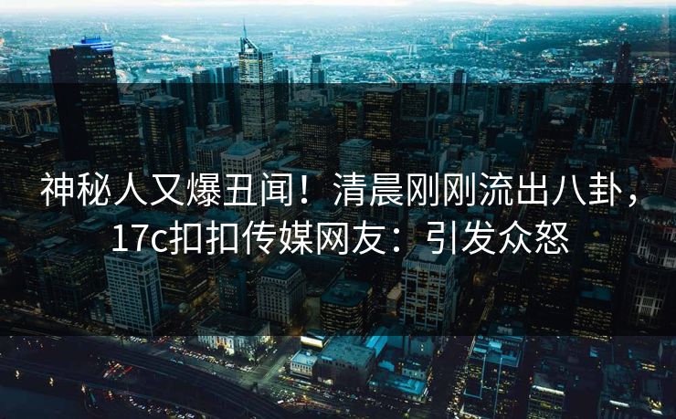 神秘人又爆丑闻！清晨刚刚流出八卦，17c扣扣传媒网友：引发众怒