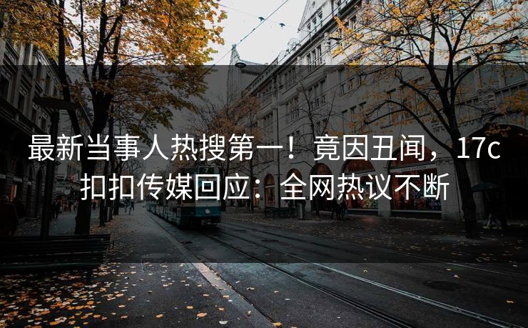 最新当事人热搜第一！竟因丑闻，17c扣扣传媒回应：全网热议不断