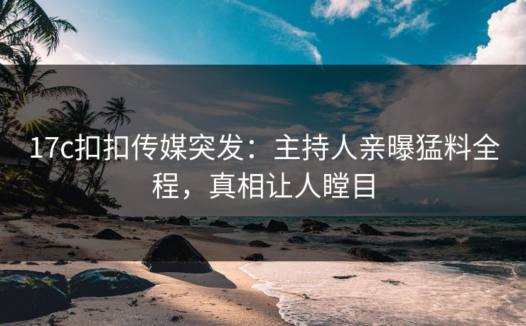 17c扣扣传媒突发：主持人亲曝猛料全程，真相让人瞠目