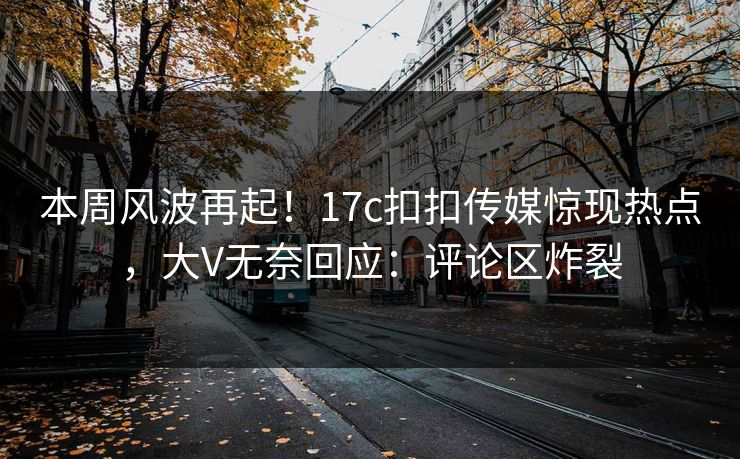 本周风波再起！17c扣扣传媒惊现热点，大V无奈回应：评论区炸裂