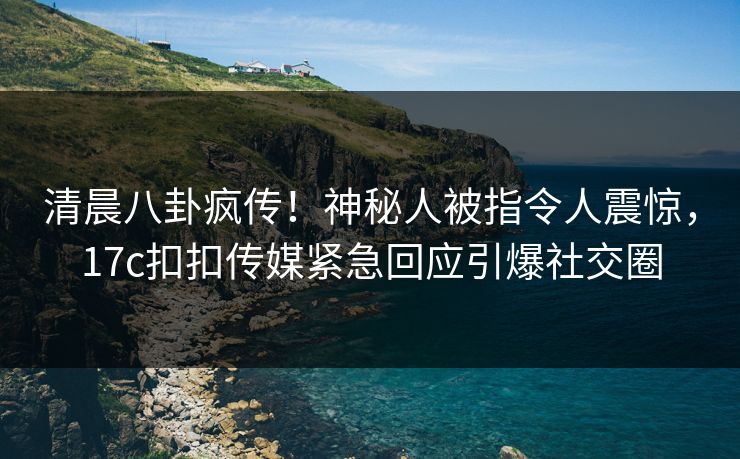 清晨八卦疯传！神秘人被指令人震惊，17c扣扣传媒紧急回应引爆社交圈
