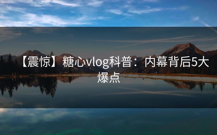 【震惊】糖心vlog科普：内幕背后5大爆点