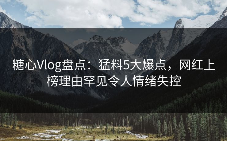 糖心Vlog盘点：猛料5大爆点，网红上榜理由罕见令人情绪失控