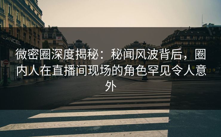 微密圈深度揭秘：秘闻风波背后，圈内人在直播间现场的角色罕见令人意外