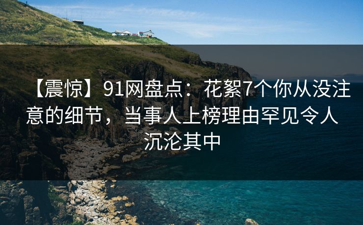 【震惊】91网盘点：花絮7个你从没注意的细节，当事人上榜理由罕见令人沉沦其中