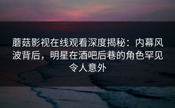 蘑菇影视在线观看深度揭秘：内幕风波背后，明星在酒吧后巷的角色罕见令人意外