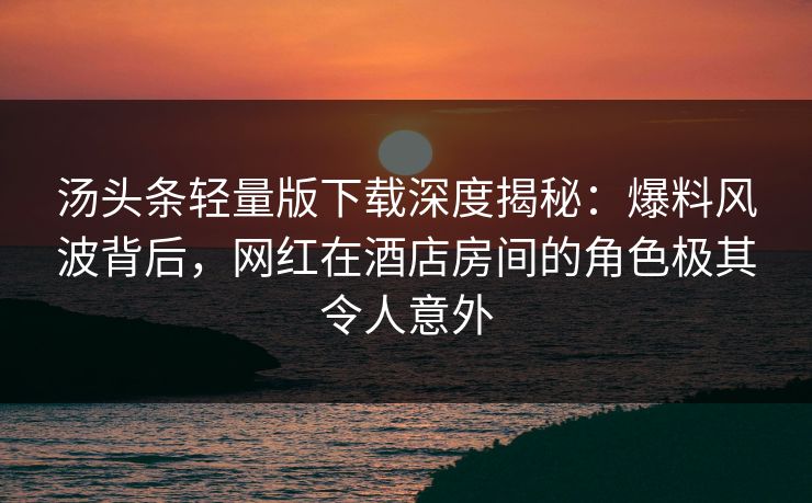 汤头条轻量版下载深度揭秘：爆料风波背后，网红在酒店房间的角色极其令人意外