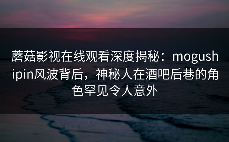 蘑菇影视在线观看深度揭秘：mogushipin风波背后，神秘人在酒吧后巷的角色罕见令人意外
