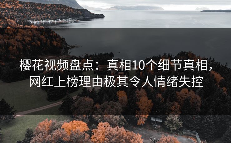 樱花视频盘点：真相10个细节真相，网红上榜理由极其令人情绪失控