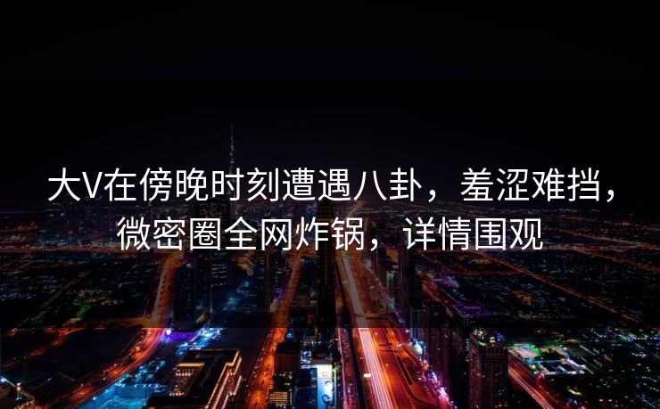 大V在傍晚时刻遭遇八卦，羞涩难挡，微密圈全网炸锅，详情围观