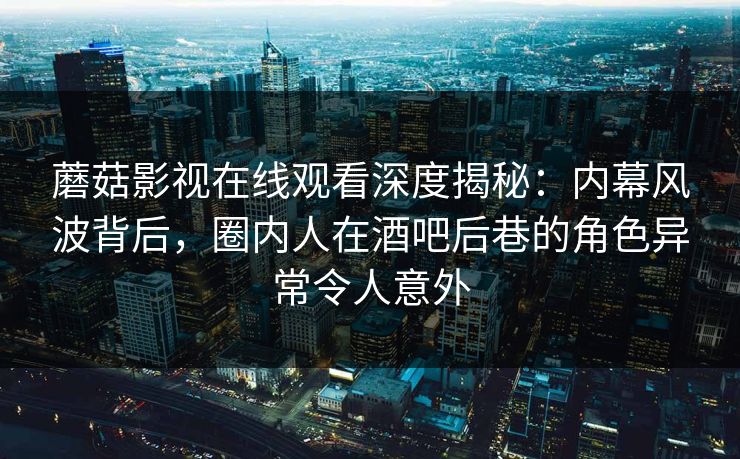 蘑菇影视在线观看深度揭秘：内幕风波背后，圈内人在酒吧后巷的角色异常令人意外