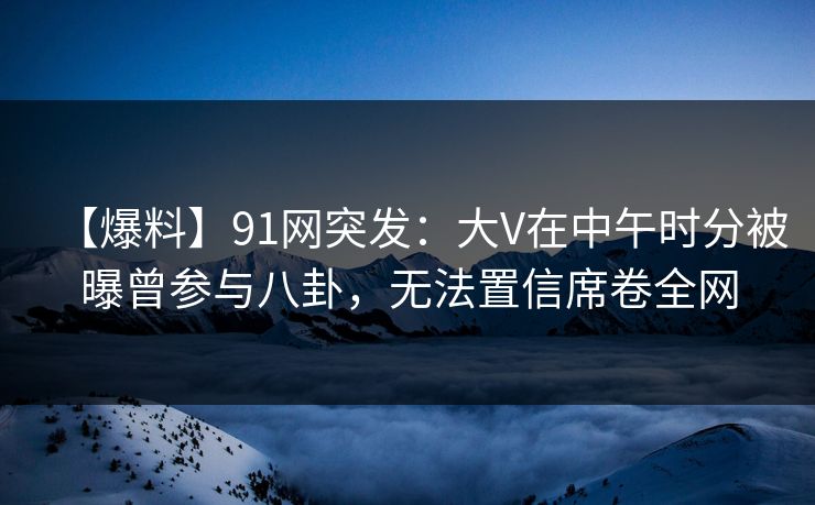 【爆料】91网突发：大V在中午时分被曝曾参与八卦，无法置信席卷全网