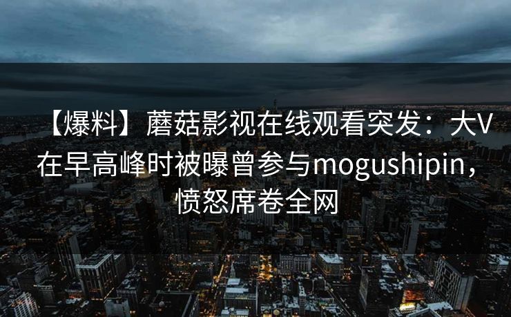 【爆料】蘑菇影视在线观看突发：大V在早高峰时被曝曾参与mogushipin，愤怒席卷全网