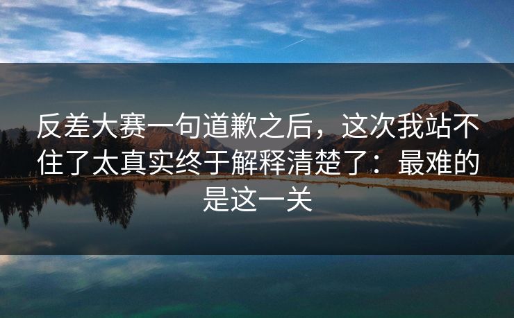 反差大赛一句道歉之后，这次我站不住了太真实终于解释清楚了：最难的是这一关