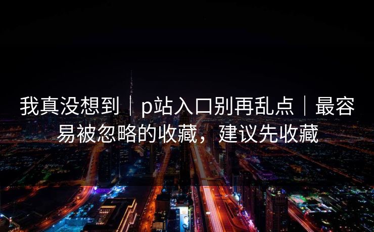 我真没想到｜p站入口别再乱点｜最容易被忽略的收藏，建议先收藏