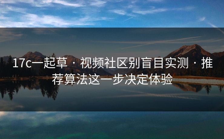 17c一起草 · 视频社区别盲目实测 · 推荐算法这一步决定体验