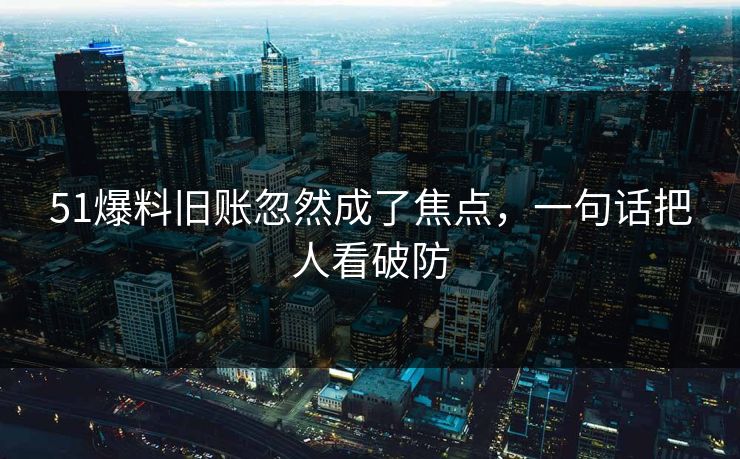 51爆料旧账忽然成了焦点，一句话把人看破防