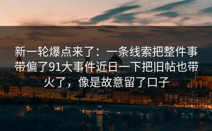 新一轮爆点来了：一条线索把整件事带偏了91大事件近日一下把旧帖也带火了，像是故意留了口子