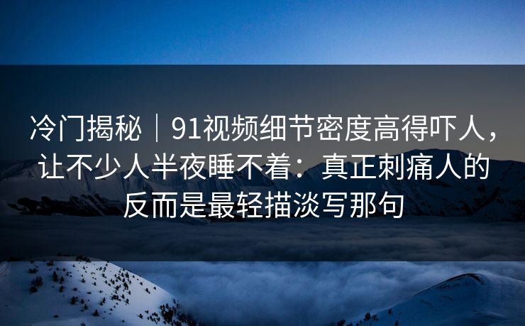 冷门揭秘｜91视频细节密度高得吓人，让不少人半夜睡不着：真正刺痛人的反而是最轻描淡写那句