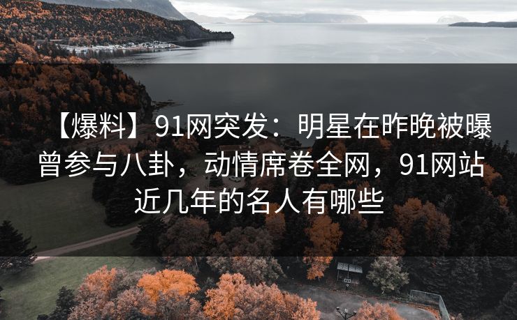 【爆料】91网突发：明星在昨晚被曝曾参与八卦，动情席卷全网，91网站近几年的名人有哪些